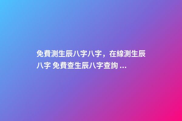 免費測生辰八字八字，在線測生辰八字 免費查生辰八字查詢，怎么查自己的生辰八字